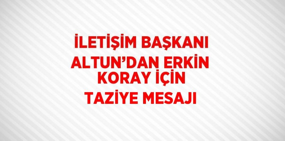 İLETİŞİM BAŞKANI ALTUN’DAN ERKİN KORAY İÇİN TAZİYE MESAJI