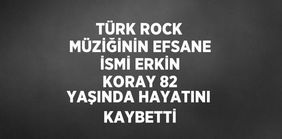TÜRK ROCK MÜZİĞİNİN EFSANE İSMİ ERKİN KORAY 82 YAŞINDA HAYATINI KAYBETTİ