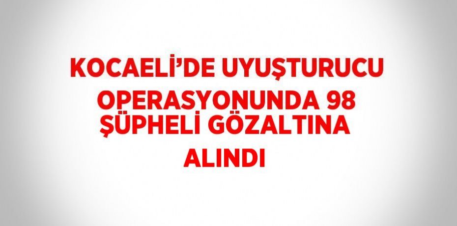 KOCAELİ’DE UYUŞTURUCU OPERASYONUNDA 98 ŞÜPHELİ GÖZALTINA ALINDI