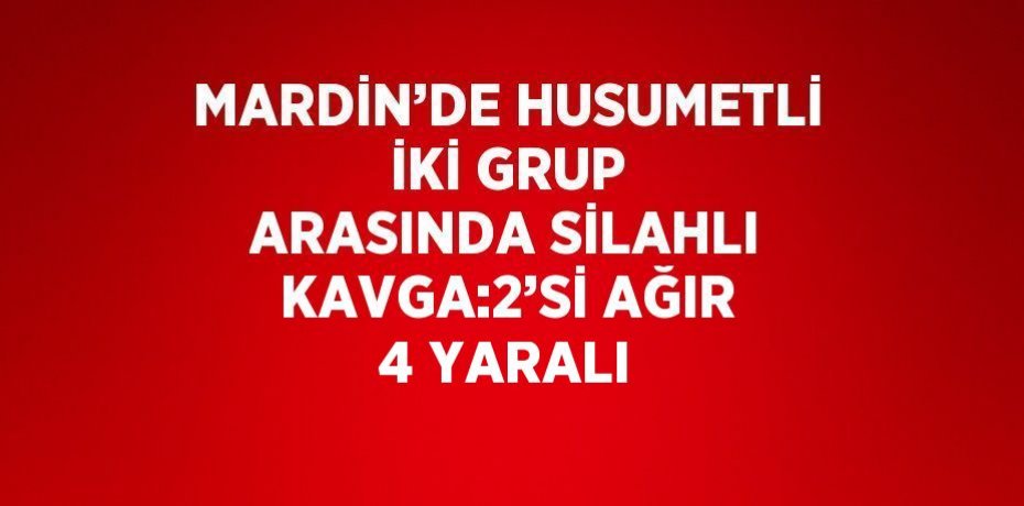 MARDİN’DE HUSUMETLİ İKİ GRUP ARASINDA SİLAHLI KAVGA:2’Sİ AĞIR 4 YARALI