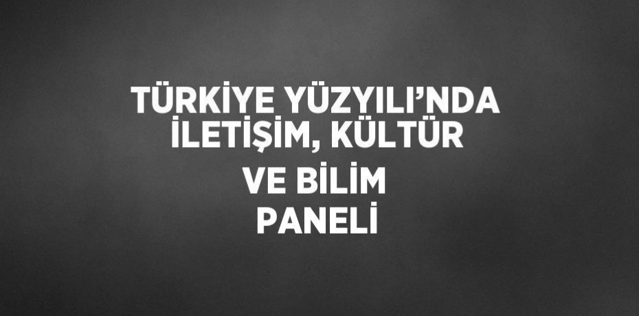 TÜRKİYE YÜZYILI’NDA İLETİŞİM, KÜLTÜR VE BİLİM PANELİ