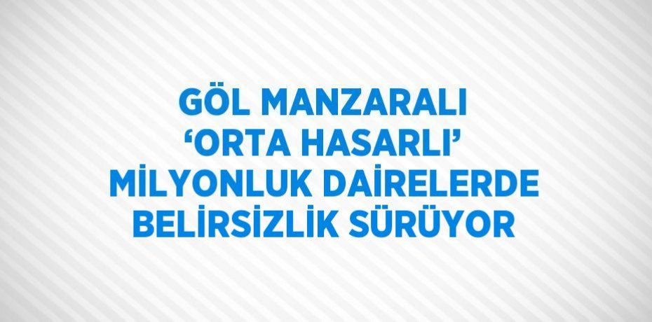 GÖL MANZARALI ‘ORTA HASARLI’ MİLYONLUK DAİRELERDE BELİRSİZLİK SÜRÜYOR