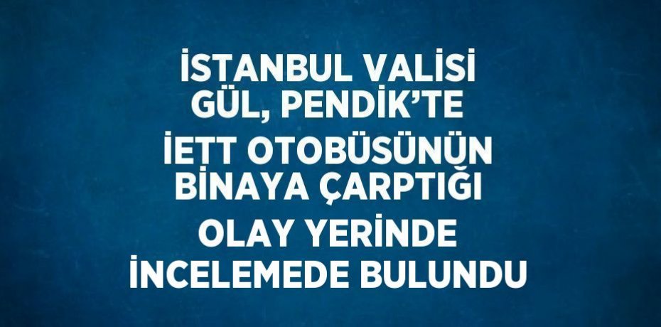 İSTANBUL VALİSİ GÜL, PENDİK’TE İETT OTOBÜSÜNÜN BİNAYA ÇARPTIĞI OLAY YERİNDE İNCELEMEDE BULUNDU