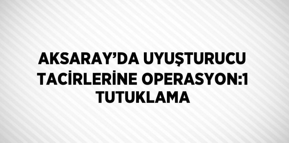 AKSARAY’DA UYUŞTURUCU TACİRLERİNE OPERASYON:1 TUTUKLAMA