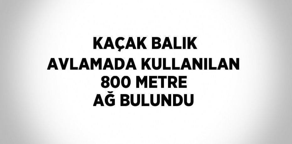 KAÇAK BALIK AVLAMADA KULLANILAN 800 METRE AĞ BULUNDU