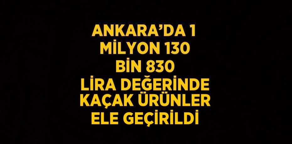 ANKARA’DA 1 MİLYON 130 BİN 830 LİRA DEĞERİNDE KAÇAK ÜRÜNLER ELE GEÇİRİLDİ