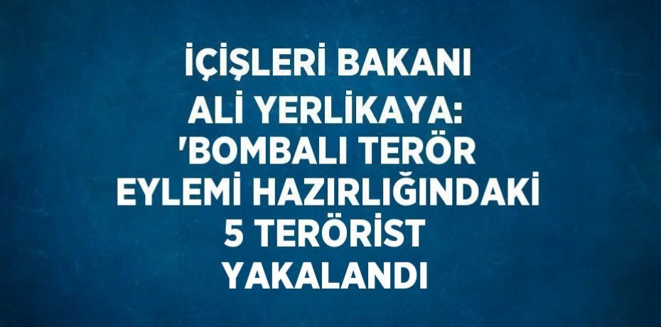 İÇİŞLERİ BAKANI ALİ YERLİKAYA: 'BOMBALI TERÖR EYLEMİ HAZIRLIĞINDAKİ 5 TERÖRİST YAKALANDI