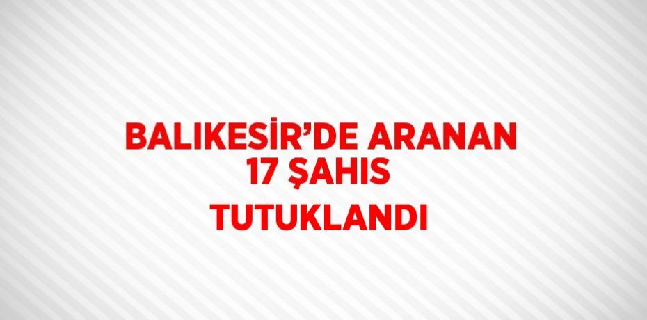 BALIKESİR’DE ARANAN 17 ŞAHIS TUTUKLANDI