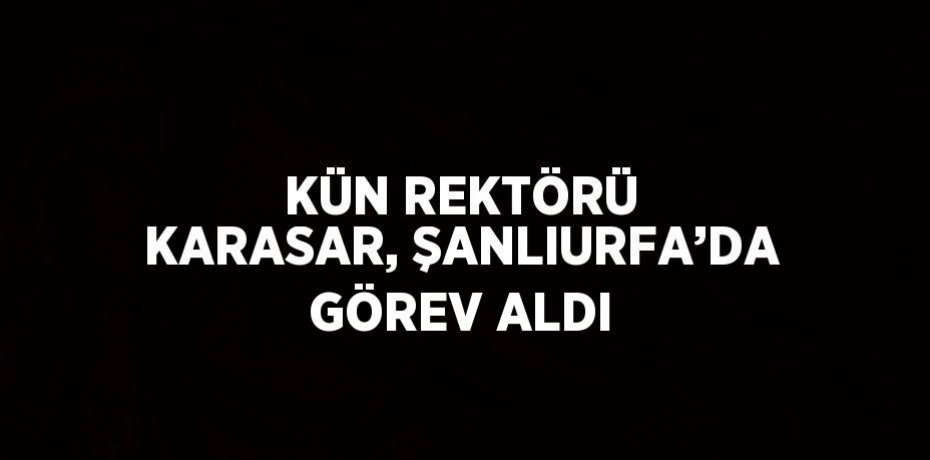 KÜN REKTÖRÜ KARASAR, ŞANLIURFA’DA GÖREV ALDI