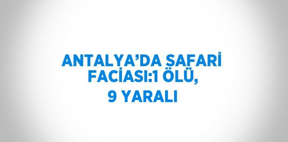 ANTALYA’DA SAFARİ FACİASI:1 ÖLÜ, 9 YARALI