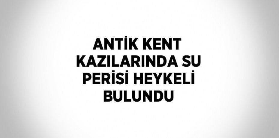 ANTİK KENT KAZILARINDA SU PERİSİ HEYKELİ BULUNDU