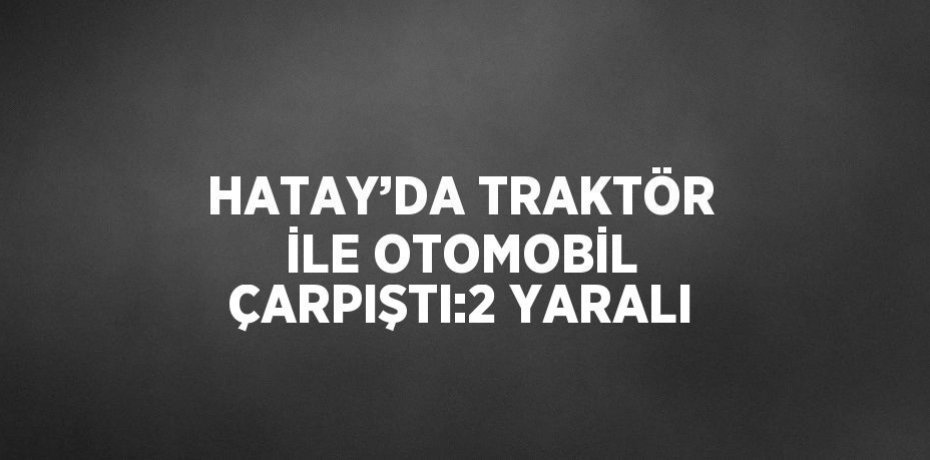 HATAY’DA TRAKTÖR İLE OTOMOBİL ÇARPIŞTI:2 YARALI