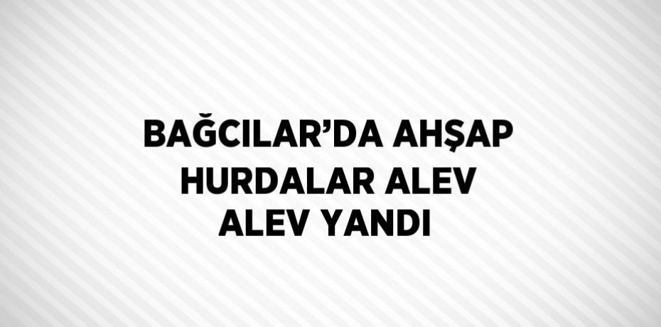 BAĞCILAR’DA AHŞAP HURDALAR ALEV ALEV YANDI