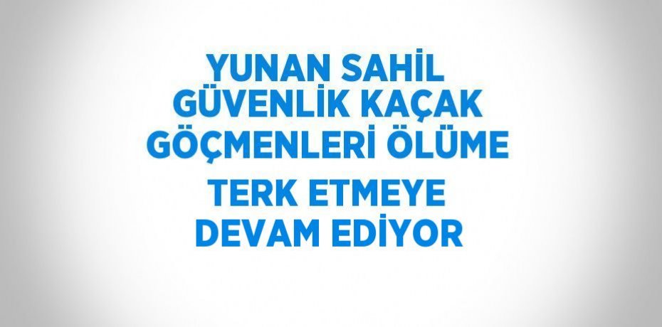 YUNAN SAHİL GÜVENLİK KAÇAK GÖÇMENLERİ ÖLÜME TERK ETMEYE DEVAM EDİYOR