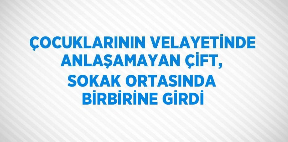 ÇOCUKLARININ VELAYETİNDE ANLAŞAMAYAN ÇİFT, SOKAK ORTASINDA BİRBİRİNE GİRDİ
