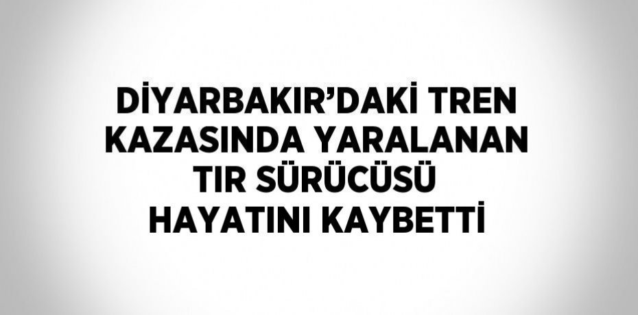 DİYARBAKIR’DAKİ TREN KAZASINDA YARALANAN TIR SÜRÜCÜSÜ HAYATINI KAYBETTİ