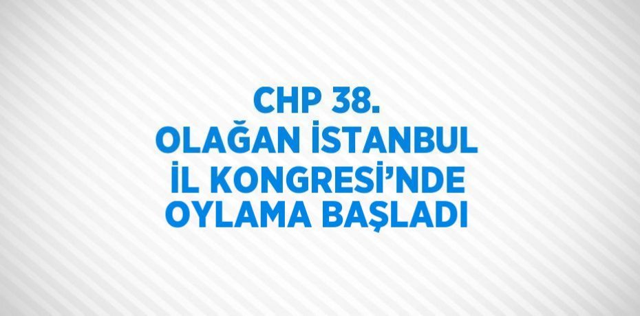 CHP 38. OLAĞAN İSTANBUL İL KONGRESİ’NDE OYLAMA BAŞLADI