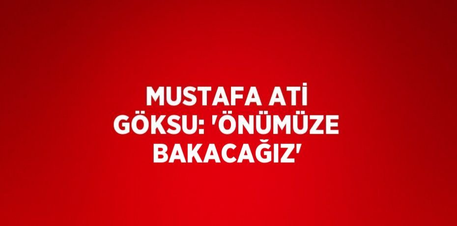 MUSTAFA ATİ GÖKSU: 'ÖNÜMÜZE BAKACAĞIZ'