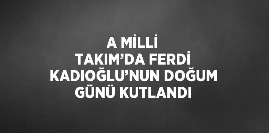 A MİLLİ TAKIM’DA FERDİ KADIOĞLU’NUN DOĞUM GÜNÜ KUTLANDI