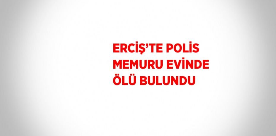 ERCİŞ’TE POLİS MEMURU EVİNDE ÖLÜ BULUNDU