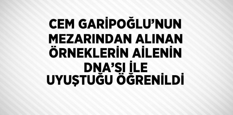 CEM GARİPOĞLU’NUN MEZARINDAN ALINAN ÖRNEKLERİN AİLENİN DNA’SI İLE UYUŞTUĞU ÖĞRENİLDİ