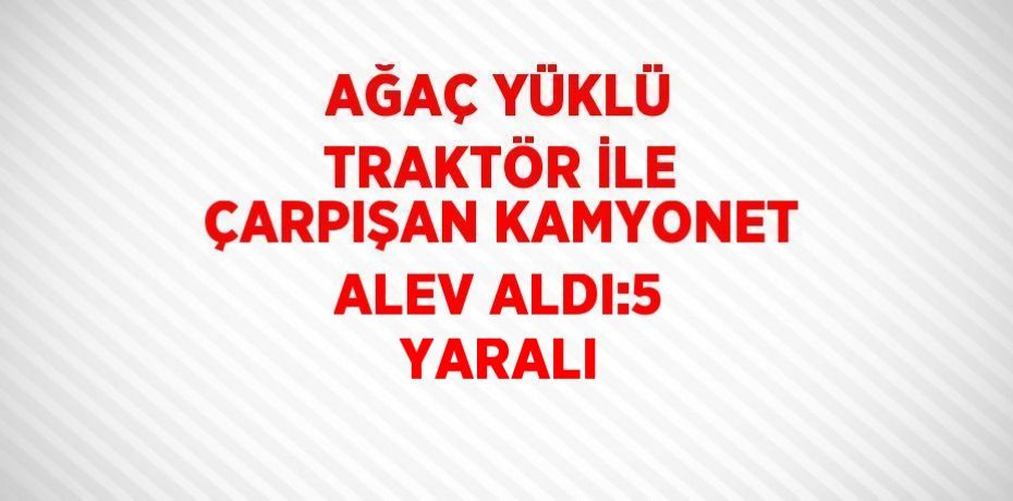AĞAÇ YÜKLÜ TRAKTÖR İLE ÇARPIŞAN KAMYONET ALEV ALDI:5 YARALI