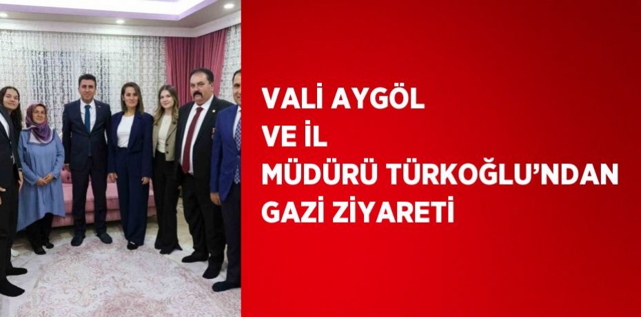 VALİ AYGÖL VE İL MÜDÜRÜ TÜRKOĞLU’NDAN GAZİ ZİYARETİ