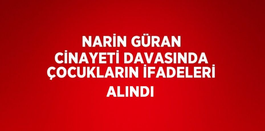NARİN GÜRAN CİNAYETİ DAVASINDA ÇOCUKLARIN İFADELERİ ALINDI