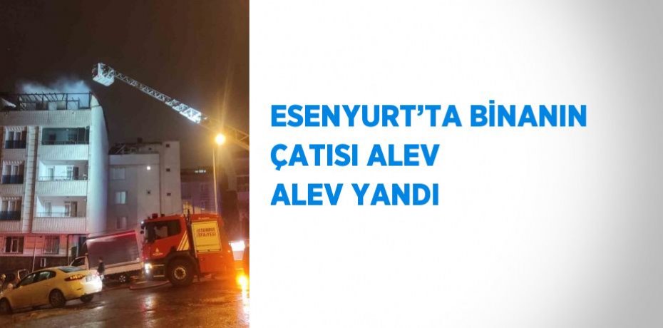 ESENYURT’TA BİNANIN ÇATISI ALEV ALEV YANDI