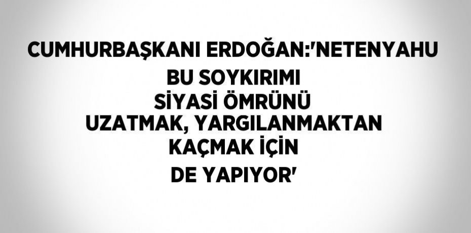 CUMHURBAŞKANI ERDOĞAN:'NETENYAHU BU SOYKIRIMI SİYASİ ÖMRÜNÜ UZATMAK, YARGILANMAKTAN KAÇMAK İÇİN DE YAPIYOR'