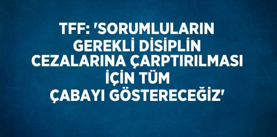 TFF: 'SORUMLULARIN GEREKLİ DİSİPLİN CEZALARINA ÇARPTIRILMASI İÇİN TÜM ÇABAYI GÖSTERECEĞİZ'