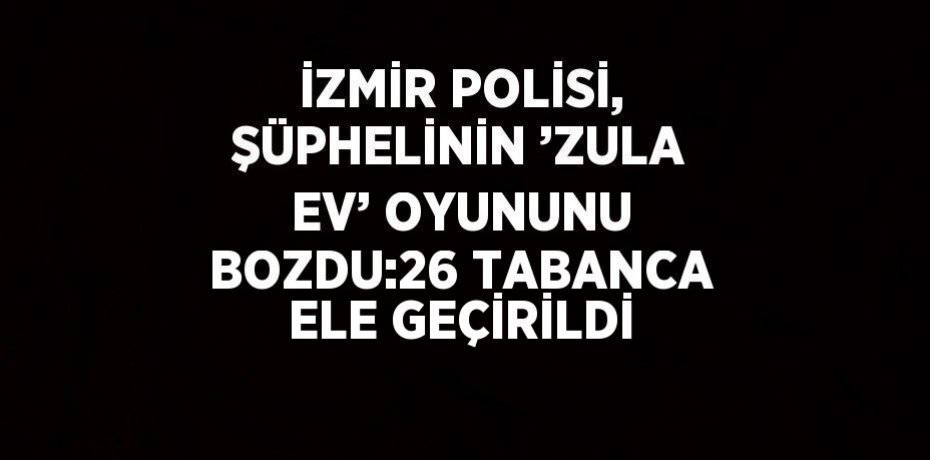 İZMİR POLİSİ, ŞÜPHELİNİN ’ZULA EV’ OYUNUNU BOZDU:26 TABANCA ELE GEÇİRİLDİ