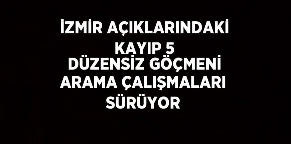 İZMİR AÇIKLARINDAKİ KAYIP 5 DÜZENSİZ GÖÇMENİ ARAMA ÇALIŞMALARI SÜRÜYOR
