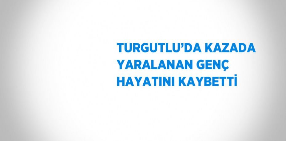 TURGUTLU’DA KAZADA YARALANAN GENÇ HAYATINI KAYBETTİ