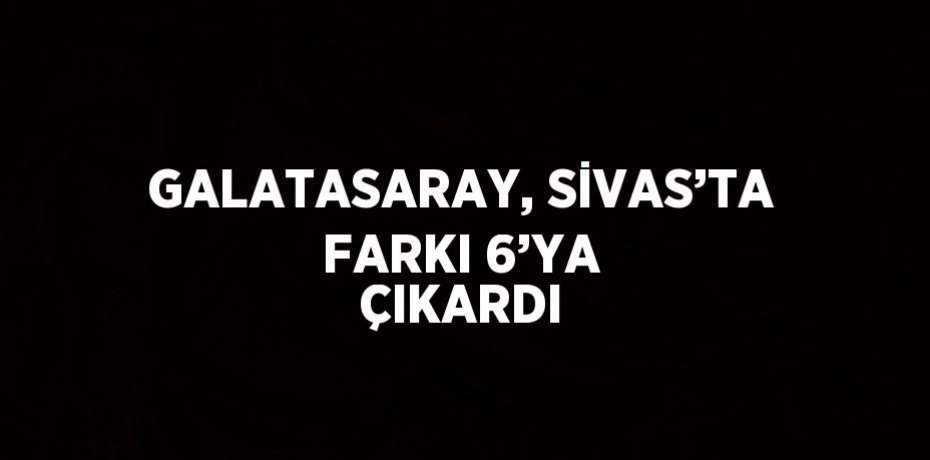 GALATASARAY, SİVAS’TA FARKI 6’YA ÇIKARDI