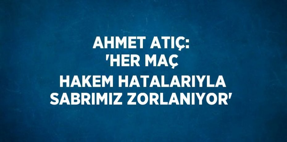 AHMET ATIÇ: 'HER MAÇ HAKEM HATALARIYLA SABRIMIZ ZORLANIYOR'