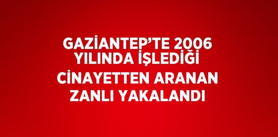 GAZİANTEP’TE 2006 YILINDA İŞLEDİĞİ CİNAYETTEN ARANAN ZANLI YAKALANDI