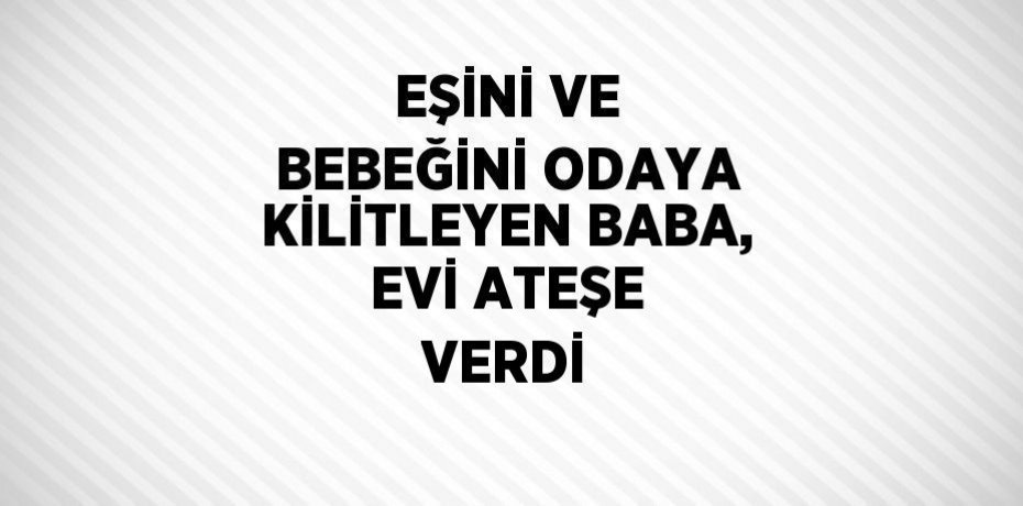EŞİNİ VE BEBEĞİNİ ODAYA KİLİTLEYEN BABA, EVİ ATEŞE VERDİ