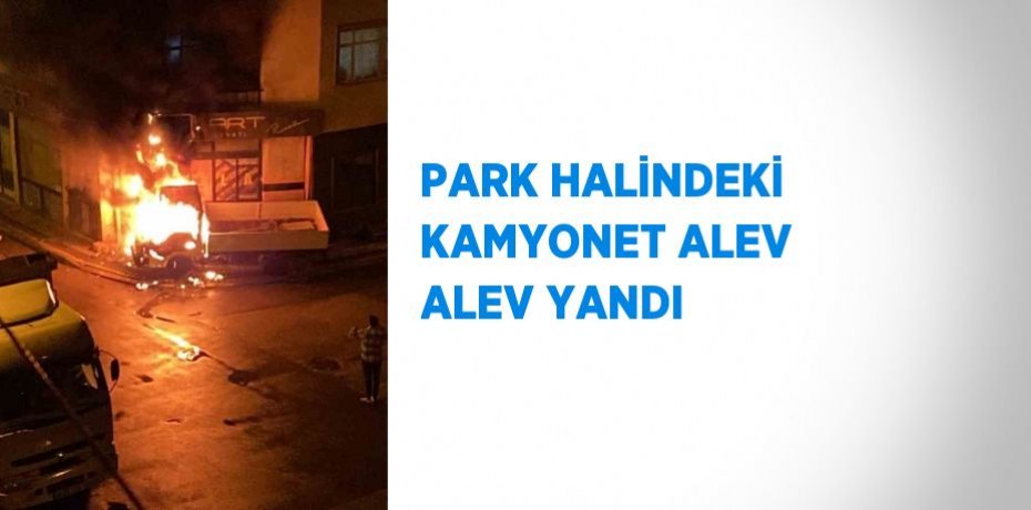 PARK HALİNDEKİ KAMYONET ALEV ALEV YANDI