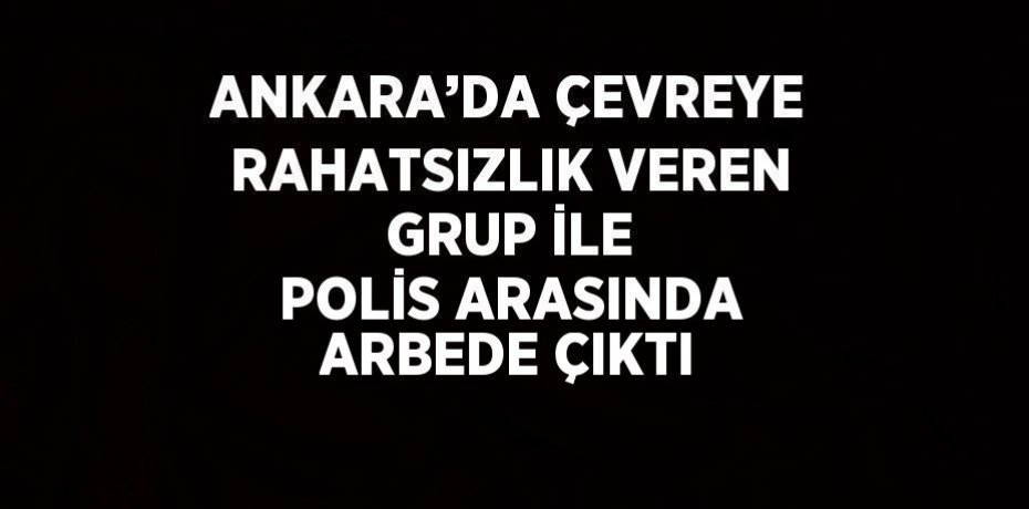 ANKARA’DA ÇEVREYE RAHATSIZLIK VEREN GRUP İLE POLİS ARASINDA ARBEDE ÇIKTI