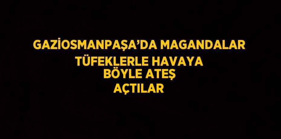 GAZİOSMANPAŞA’DA MAGANDALAR TÜFEKLERLE HAVAYA BÖYLE ATEŞ AÇTILAR