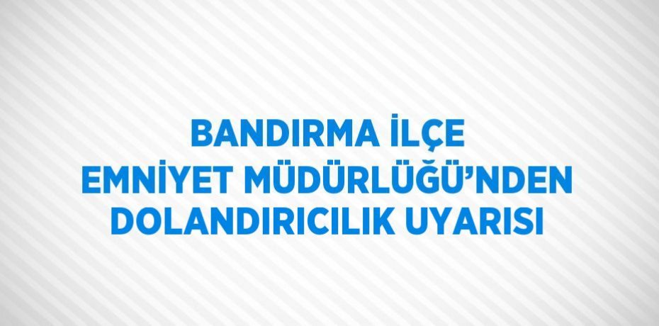 BANDIRMA İLÇE EMNİYET MÜDÜRLÜĞÜ’NDEN DOLANDIRICILIK UYARISI