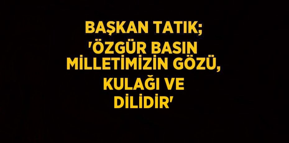 BAŞKAN TATIK; 'ÖZGÜR BASIN MİLLETİMİZİN GÖZÜ, KULAĞI VE DİLİDİR'