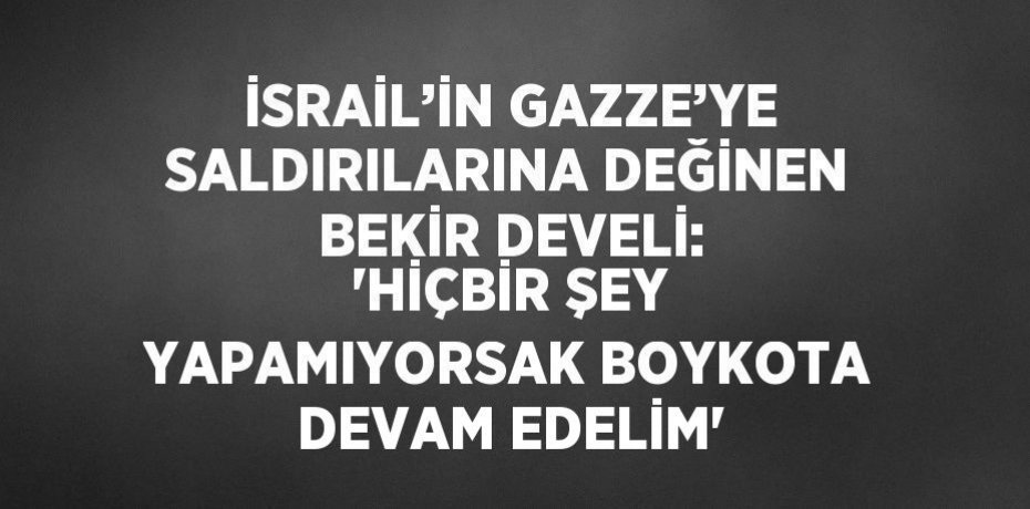 İSRAİL’İN GAZZE’YE SALDIRILARINA DEĞİNEN BEKİR DEVELİ: 'HİÇBİR ŞEY YAPAMIYORSAK BOYKOTA DEVAM EDELİM'