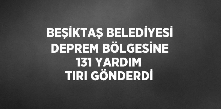 BEŞİKTAŞ BELEDİYESİ DEPREM BÖLGESİNE 131 YARDIM TIRI GÖNDERDİ