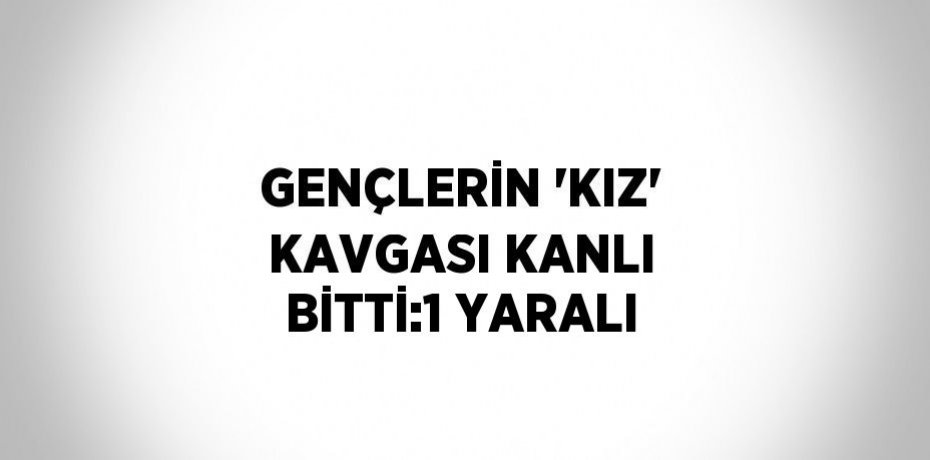 GENÇLERİN 'KIZ' KAVGASI KANLI BİTTİ:1 YARALI