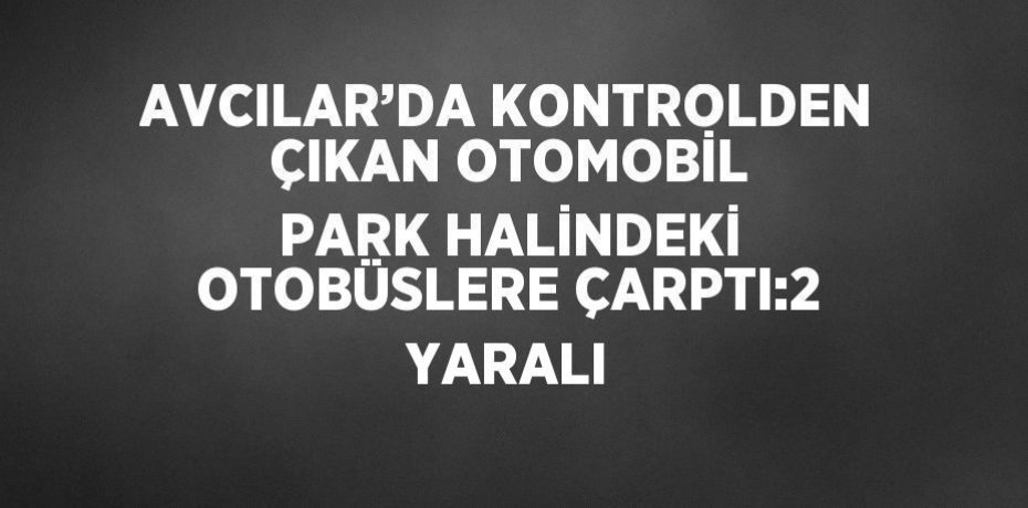 AVCILAR’DA KONTROLDEN ÇIKAN OTOMOBİL PARK HALİNDEKİ OTOBÜSLERE ÇARPTI:2 YARALI