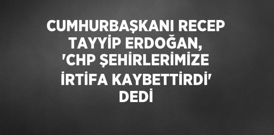 CUMHURBAŞKANI RECEP TAYYİP ERDOĞAN, 'CHP ŞEHİRLERİMİZE İRTİFA KAYBETTİRDİ' DEDİ