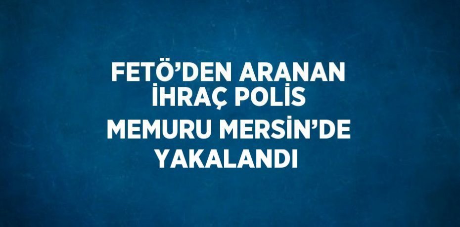 FETÖ’DEN ARANAN İHRAÇ POLİS MEMURU MERSİN’DE YAKALANDI