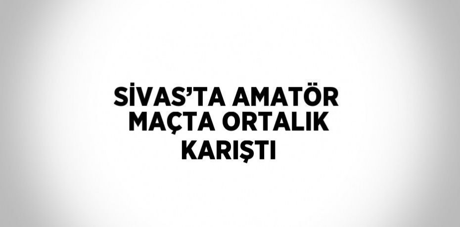 SİVAS’TA AMATÖR MAÇTA ORTALIK KARIŞTI
